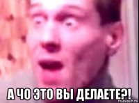  а чо это вы делаете?!