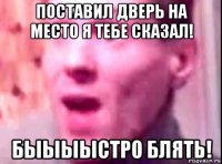 поставил дверь на место я тебе сказал! быыыыстро блять!