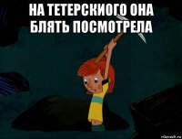 на тетерскиого она блять посмотрела 