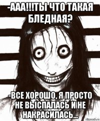 -ааа!!!ты что такая бледная? -все хорошо, я просто не выспалась и не накрасилась...