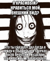 я красивый? нравиться мой внешний вид? что ты сказал?! да? тогда я приду к тебе ночью в 12 сразу после прочтения и сделаю тебя красивым! ахахахахах!!!