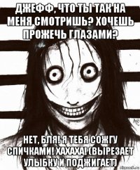 джефф, что ты так на меня смотришь? хочешь прожечь глазами? нет, бля! я тебя сожгу спичками! хахаха! (вырезает улыбку и поджигает)