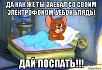 да как же ты заебал со своим электрофоном, уёбок блядь! дай поспать!!!