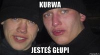 kurwa jesteś głupi