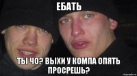 ебать ты чо? выхи у компа опять просрешь?