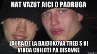 nat vazut aici o padruga laura de la baidukova treb s ni vinda chiloti pa disovke