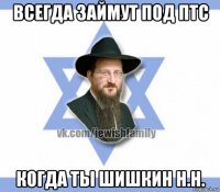 всегда займут под птс когда ты шишкин н.н.