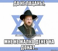 да не пацаны, мне не жалко денег на донат...
