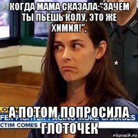 когда мама сказала:"зачем ты пьёшь колу, это же химия!", а потом попросила глоточек