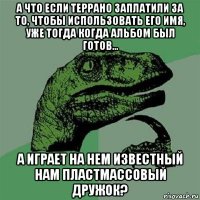 а что если террано заплатили за то, чтобы использовать его имя, уже тогда когда альбом был готов... а играет на нем известный нам пластмассовый дружок?