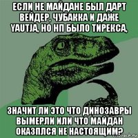 если не майдане был дарт вейдер, чубакка и даже yautja, но нп было тирекса, значит ли это что динозавры вымерли или что майдан оказплся не настоящим?