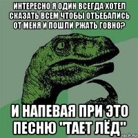 интересно я один всегда хотел сказать всем чтобы отъебались от меня и пошли ржать говно? и напевая при это песню "тает лёд"