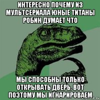 интересно почему из мультсериала юные титаны робин думает что мы способны только открывать дверь. вот поэтому мы игнарироваем