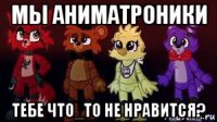 мы аниматроники тебе что_то не нравится?