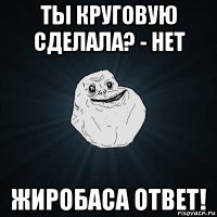 ты круговую сделала? - нет жиробаса ответ!