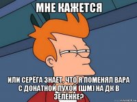 мне кажется или серёга знает, что я поменял вара с донатной пухой (шм) на дк в зелёнке?