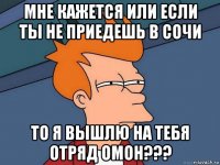 мне кажется или если ты не приедешь в сочи то я вышлю на тебя отряд омон???