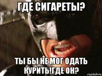 где сигареты? ты бы не мог одать курить!где он?