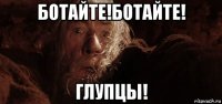 ботайте!ботайте! глупцы!