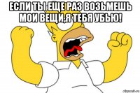 если ты еще раз возьмешь мои вещи,я тебя убью! 