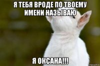 я тебя вроде по твоему имени называю я оксана!!!