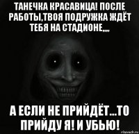 танечка красавица! после работы,твоя подружка ждёт тебя на стадионе,,,, а если не прийдёт...то прийду я! и убью!