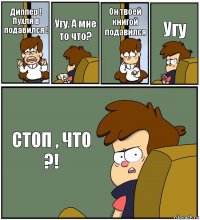 Диппер ! Пухля в подавился ! Угу. А мне то что? Он твоей книгой подавился Угу СТОП , ЧТО ?!