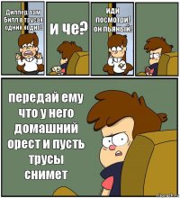 Диппер, там Билл в трусах одних ходит! и че? иди посмотри! он пьяный!  передай ему что у него домашний орест и пусть трусы снимет