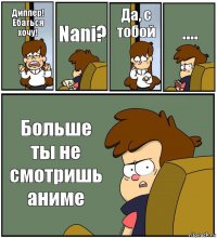 Диппер! Ебаться хочу! Nani? Да, с тобой .... Больше ты не смотришь аниме