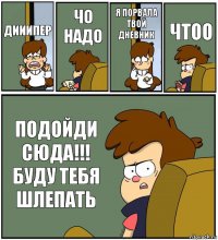 ДИИИПЕР ЧО НАДО Я ПОРВАЛА ТВОЙ ДНЕВНИК ЧТОО ПОДОЙДИ СЮДА!!! БУДУ ТЕБЯ ШЛЕПАТЬ