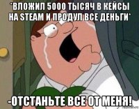 *вложил 5000 тысяч в кейсы на steam и продул все деньги* -отстаньте все от меня!