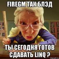 firegm так блэд ты сегодня готов сдавать linq ?