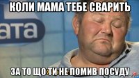 коли мама тебе сварить за то що ти не помив посуду