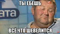 ты ебешь всё что шевелится