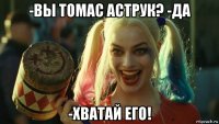 -вы томас аструк? -да -хватай его!