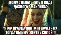 кому сделать тату в виде дохлого смайлика? что? правда никто не хочет? ну тогда выберу жертву силой!!!