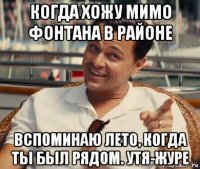 когда хожу мимо фонтана в районе вспоминаю лето, когда ты был рядом. утя-журе