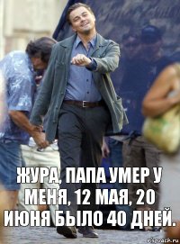 жура, папа умер у меня, 12 мая, 20 июня было 40 дней.