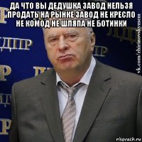 да что вы дедушка завод нельзя продать на рынке завод не кресло не комод не шляпа не ботинки 