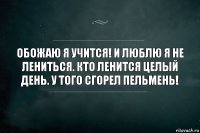 Обожаю я учится! И люблю я не лениться. Кто ленится целый день. У того сгорел пельмень!