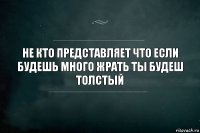 не кто представляет что если будешь много жрать ты будеш толстый