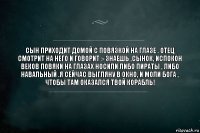 Сын приходит домой с повязкой на глазе . Отец смотрит на него и говорит :- Знаешь ,сынок, испокон веков повяки на глазах носили либо пираты , либо Навальный .Я сейчас выгляну в окно, и моли Бога , чтобы там оказался твой корабль!