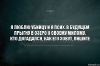 Я ЛЮБЛЮ УБИЙЦУ И Я ПСИХ. В БУДУЩЕМ ПРЫГНУ В ОЗЕРО К СВОЕМУ МИЛОМУ.
КТО ДОГАДАЛСЯ, КАК ЕГО ЗОВУТ, ПИШИТЕ