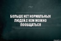 больше нет нормальных людей,с кем можно пообщаться