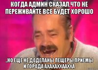 когда админ сказал,что не переживайте все будет хорошо ..но еще не доделаны пещеры,приемы и города ахахаххаахха