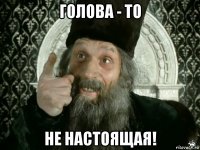 голова - то не настоящая!