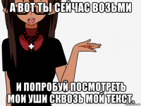 а вот ты сейчас возьми и попробуй посмотреть мои уши сквозь мой текст.