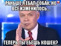 раньше я ебал собак, но всё изменилось... теперь ты ебёшь кошек?