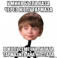 у миня была каза через жопу тармаза в жопу семечка папала тармазить ана не стала