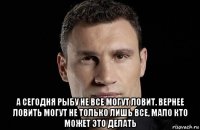  а сегодня рыбу не все могут ловит. вернее ловить могут не только лишь все, мало кто может это делать